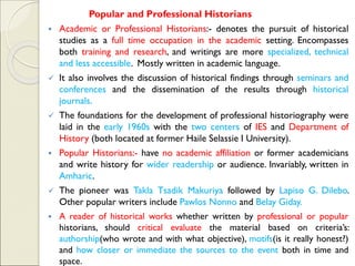 Popular and Professional Historians
▪ Academic or Professional Historians:- denotes the pursuit of historical
studies as a full time occupation in the academic setting. Encompasses
both training and research, and writings are more specialized, technical
and less accessible. Mostly written in academic language.
✓ It also involves the discussion of historical findings through seminars and
conferences and the dissemination of the results through historical
journals.
✓ The foundations for the development of professional historiography were
laid in the early 1960s with the two centers of IES and Department of
History (both located at former Haile Selassie I University).
▪ Popular Historians:- have no academic affiliation or former academicians
and write history for wider readership or audience. Invariably, written in
Amharic.
✓ The pioneer was Takla Tsadik Makuriya followed by Lapiso G. Dilebo.
Other popular writers include Pawlos Nonno and Belay Giday.
▪ A reader of historical works whether written by professional or popular
historians, should critical evaluate the material based on criteria’s:
authorship(who wrote and with what objective), motifs(is it really honest?)
and how closer or immediate the sources to the event both in time and
space.
 