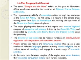 1.4.The Geographical Context
▪ The term “Ethiopia and the Horn” refers to that part of Northeast
Africa, which now contains the countries of Djibouti, Eritrea, Ethiopia,
and Somalia.
▪ The region consists chiefly of mountains uplifted through the formation
of the Great Rift Valley. The Rift Valley is a fissure in the Earth’s crust
running down from Syria to Mozambique and marking the separation of
the African and Arabian tectonic plates.
▪ The major physiographic features of the region are a massive highland
complex of mountains and plateaus divided by the Great Rift Valley and
surrounded by lowlands, semi-desert, deserts and tropical forests along
the periphery.
▪ The diversity of the terrain led to regional variations in climate, natural
vegetation, soil composition, and settlement patterns.
▪ People across the region are remarkably diverse: they speak a vast
number of different languages, profess to many distinct religions, live in
various types of dwellings, and engage in a wide range of economic
activities.
▪ At the same time, however, peoples of the region were never isolated;
they interacted throughout history from various locations.
 