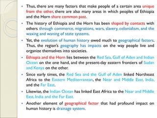 ▪ Thus, there are many factors that make people of a certain area unique
from the other, there are also many areas in which peoples of Ethiopia
and the Horn share common past.
▪ The history of Ethiopia and the Horn has been shaped by contacts with
others through commerce, migrations, wars, slavery, colonialism, and the
waxing and waning of state systems.
▪ Yet, the evolution of human history owed much to geographical factors.
Thus, the region’s geography has impacts on the way people live and
organize themselves into societies.
▪ Ethiopia and the Horn lies between the Red Sea, Gulf of Aden and Indian
Ocean on the one hand, and the present-day eastern frontiers of Sudan
and Kenya on the other.
▪ Since early times, the Red Sea and the Gulf of Aden linked Northeast
Africa to the Eastern Mediterranean, the Near and Middle East, India,
and the Far East.
▪ Likewise, the Indian Ocean has linked East Africa to the Near and Middle
East, India and the Far East.
▪ Another element of geographical factor that had profound impact on
human history is drainage system.
 