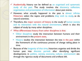 ✓ Academically, history can be defined as an organized and systematic
study of the past. The study involves the discovery, collection,
organization, and presentation of information about past events.
✓ However, what actually happened in the past is almost infinite.
Historians select the topics and problems they wish to study, as do
natural scientists.
✓ Therefore, the major concern of history is the study of human society
and its interaction with the natural environment, which is also the
subject of study by many other disciplines.
✓ What differentiates history from other disciplines is that:
▪ Other disciplines study the interaction between humans and their
environment in the present state,
▪ History studies the interaction between the two in the past within
the framework of the continuous process of change taking place in
time.
✓ Because of the longevity of that time, historians organize and divide the
human past into discrete periods after identifying significant
developments in politics, society, economy, culture, environment etc.
through the rigorous study of documents and artifacts left.
 