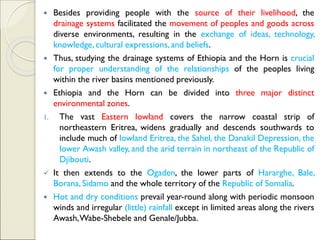  Besides providing people with the source of their livelihood, the
drainage systems facilitated the movement of peoples and goods across
diverse environments, resulting in the exchange of ideas, technology,
knowledge, cultural expressions, and beliefs.
 Thus, studying the drainage systems of Ethiopia and the Horn is crucial
for proper understanding of the relationships of the peoples living
within the river basins mentioned previously.
 Ethiopia and the Horn can be divided into three major distinct
environmental zones.
1. The vast Eastern lowland covers the narrow coastal strip of
northeastern Eritrea, widens gradually and descends southwards to
include much of lowland Eritrea, the Sahel, the Danakil Depression, the
lower Awash valley, and the arid terrain in northeast of the Republic of
Djibouti.
✓ It then extends to the Ogaden, the lower parts of Hararghe, Bale,
Borana, Sidamo and the whole territory of the Republic of Somalia.
 Hot and dry conditions prevail year-round along with periodic monsoon
winds and irregular (little) rainfall except in limited areas along the rivers
Awash,Wabe-Shebele and Genale/Jubba.
 