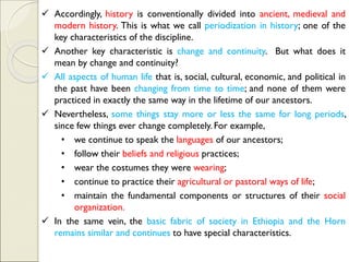 ✓ Accordingly, history is conventionally divided into ancient, medieval and
modern history. This is what we call periodization in history; one of the
key characteristics of the discipline.
✓ Another key characteristic is change and continuity. But what does it
mean by change and continuity?
✓ All aspects of human life that is, social, cultural, economic, and political in
the past have been changing from time to time; and none of them were
practiced in exactly the same way in the lifetime of our ancestors.
✓ Nevertheless, some things stay more or less the same for long periods,
since few things ever change completely. For example,
• we continue to speak the languages of our ancestors;
• follow their beliefs and religious practices;
• wear the costumes they were wearing;
• continue to practice their agricultural or pastoral ways of life;
• maintain the fundamental components or structures of their social
organization.
✓ In the same vein, the basic fabric of society in Ethiopia and the Horn
remains similar and continues to have special characteristics.
 