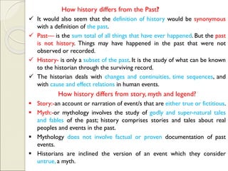 How history differs from the Past?
✓ It would also seem that the definition of history would be synonymous
with a definition of the past.
✓ Past— is the sum total of all things that have ever happened. But the past
is not history. Things may have happened in the past that were not
observed or recorded.
✓ History- is only a subset of the past. It is the study of what can be known
to the historian through the surviving record.
✓ The historian deals with changes and continuities, time sequences, and
with cause and effect relations in human events.
How history differs from story, myth and legend?
▪ Story:-an account or narration of event/s that are either true or fictitious.
▪ Myth:-or mythology involves the study of godly and super-natural tales
and fables of the past; history comprises stories and tales about real
peoples and events in the past.
▪ Mythology does not involve factual or proven documentation of past
events.
▪ Historians are inclined the version of an event which they consider
untrue, a myth.
 