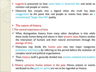 ▪ Legend:-is presumed to have some basis in historical fact and tends to
mention real people or events.
▪ Historical fact morphs into a legend when the truth has been
exaggerated to the point that real people or events have taken on a
romanticized, "larger than life" quality.
▪ The nature of history:
1.The central importance of time
✓ What distinguishes history from many other disciplines is that while
these study human being and nature in their present state, history studies
the interaction of humans and their natural environment through the
passage of time.
✓ Historians may divide the human past into two major categories:
prehistory and history, by referring to the period before the evolution of
complex social and political organizations.
✓ Then, history itself is generally divided into ancient, medieval and modern
history.
2. History concerns human actions in the past. Hence, actions or events
attributed to the gods or spirits are not to be regarded as history.
 