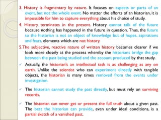 3. History is fragmentary by nature. It focuses on aspects or parts of an
event, but not the whole event. No matter the efforts of an historian, it is
impossible for him to capture everything about his choice of study.
4. History terminates in the present. History cannot talk of the future
because nothing has happened in the future in question. Thus, the future
to the historian is not an object of knowledge but of hopes, aspirations
and fears, elements which are not history.
5.The subjective, reactive nature of written history becomes clearer if we
look more closely at the process whereby the historians bridge the gap
between the past being studied and the account produced by that study.
✓ Actually, the historian’s an intellectual task is as challenging as any on
earth. Unlike the scientist who can experiment directly with tangible
objects, the historian is many times removed from the events under
investigation.
✓ The historian cannot study the past directly, but must rely on surviving
records.
✓ The historian can never get or present the full truth about a given past.
The best the historian can provide, even under ideal conditions, is a
partial sketch of a vanished past.
 