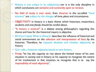 ✓ History is not unique in its subjectivity, nor is it the only discipline in
which conclusions are tentative and constantly open to revision.
✓ No field of study is ever static. Even theories in the so-called “hard
sciences” are subject to the changes of time, place and circumstance.
✓ OBJECTIVITY in history is a basic theme which historians, researchers,
students and everybody should be careful about.
✓ "Is history a science?" is a debate among philosophers regarding this
theme and how far the historical inquiry is objective.
✓ EH Carr's book What is History? describes the influence of historical and
social environment on the selection and interpretation of facts by the
historian. Therefore, he rejected absolute and timeless objectivity in
history.
✓ Carr calls a historian objective based on two factors.
 Firstly, "he has the capacity to rise above the limited vision of his own
situation in society and in history as his capacity to recognize the extent
of his involvement in that situation, to recognize that is to say, the
impossibility of total objectivity”.
 