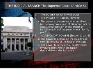THE JUDICIAL BRANCH The Supreme Court (Article 8)
1. THE POWER TO INTERPRET LAWS
2. THE POWER OF JUDICIAL REVIEW.
a. The power to determine whether there
has been a grave abuse of discretion lack or
excess of jurisdiction of any branch or
instrumentality of the government (Sec. 4,
par. 2)
3. ADJUDICATORY POWERS (Section 1, par. 2)
a. The power to determine the validity and
constitutionality of the laws of the State
b. The power to settle actual controversies
involving rights which are legally
demandable and enforceable
 