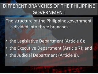 DIFFERENT BRANCHES OF THE PHILIPPINE
GOVERNMENT
The structure of the Philippine government
is divided into three branches:
• the Legislative Department (Article 6);
• the Executive Department (Article 7); and
• the Judicial Department (Article 8).
 