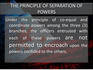 THE PRINCIPLE OF SEPARATION OF
POWERS
Under the principle of co-equal and
coordinate powers among the three (3)
branches, the officers entrusted with
each of these powers are not
permitted to encroach upon the
powers confided to the others.
 