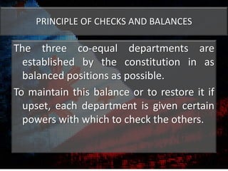 PRINCIPLE OF CHECKS AND BALANCES
The three co-equal departments are
established by the constitution in as
balanced positions as possible.
To maintain this balance or to restore it if
upset, each department is given certain
powers with which to check the others.
 