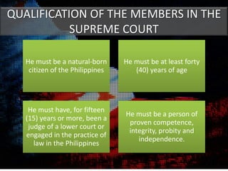 QUALIFICATION OF THE MEMBERS IN THE
SUPREME COURT
He must be a natural-born
citizen of the Philippines
He must be at least forty
(40) years of age
He must have, for fifteen
(15) years or more, been a
judge of a lower court or
engaged in the practice of
law in the Philippines
He must be a person of
proven competence,
integrity, probity and
independence.
 