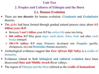Unit Two
2. Peoples and Cultures of Ethiopia and the Horn
2.1. Human Evolution
▪ There are two theories for human evolution: Creationist and Evolutionist
theories.
▪ The globe had been formed through gradual natural process since about 4.5
billion years B.P.
➢ Between 3 and 1 billion years B.P the earliest life came into being.
➢ 800 million B.P Blue green algae, small plants, fishes, birds and other small
beings emerged.
➢ 200-170 million B.P some Primates developed into Pongidae (gorilla,
chimpanzee, etc) and Hominidae (human ancestors).
▪ Archeological evidences suggest that East African Rift Valley is a cradle of
humanity.
▪ Evidences related to both biological and cultural evolution have been
discovered Omo and Middle Awash River valleys.
▪ The region of Ethiopia and the Horn referred as the cradle of humankind.
 