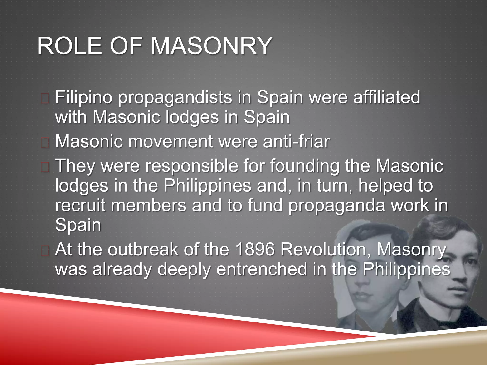 ROLE OF MASONRY
 Filipino propagandists in Spain were affiliated
with Masonic lodges in Spain
 Masonic movement were anti-friar
 They were responsible for founding the Masonic
lodges in the Philippines and, in turn, helped to
recruit members and to fund propaganda work in
Spain
 At the outbreak of the 1896 Revolution, Masonry
was already deeply entrenched in the Philippines
 