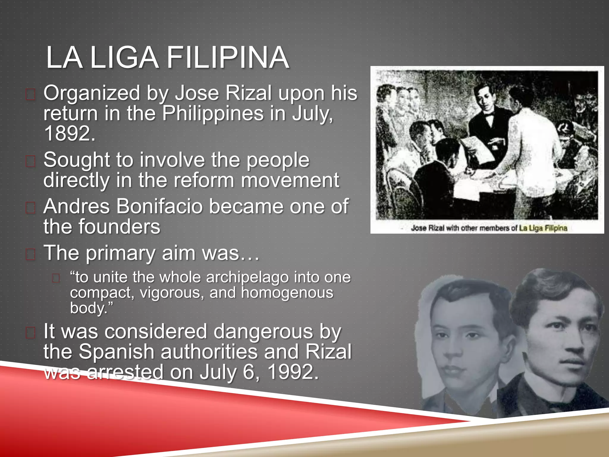 LA LIGA FILIPINA
 Organized by Jose Rizal upon his
return in the Philippines in July,
1892.
 Sought to involve the people
directly in the reform movement
 Andres Bonifacio became one of
the founders
 The primary aim was…
 “to unite the whole archipelago into one
compact, vigorous, and homogenous
body.”
 It was considered dangerous by
the Spanish authorities and Rizal
was arrested on July 6, 1992.
 