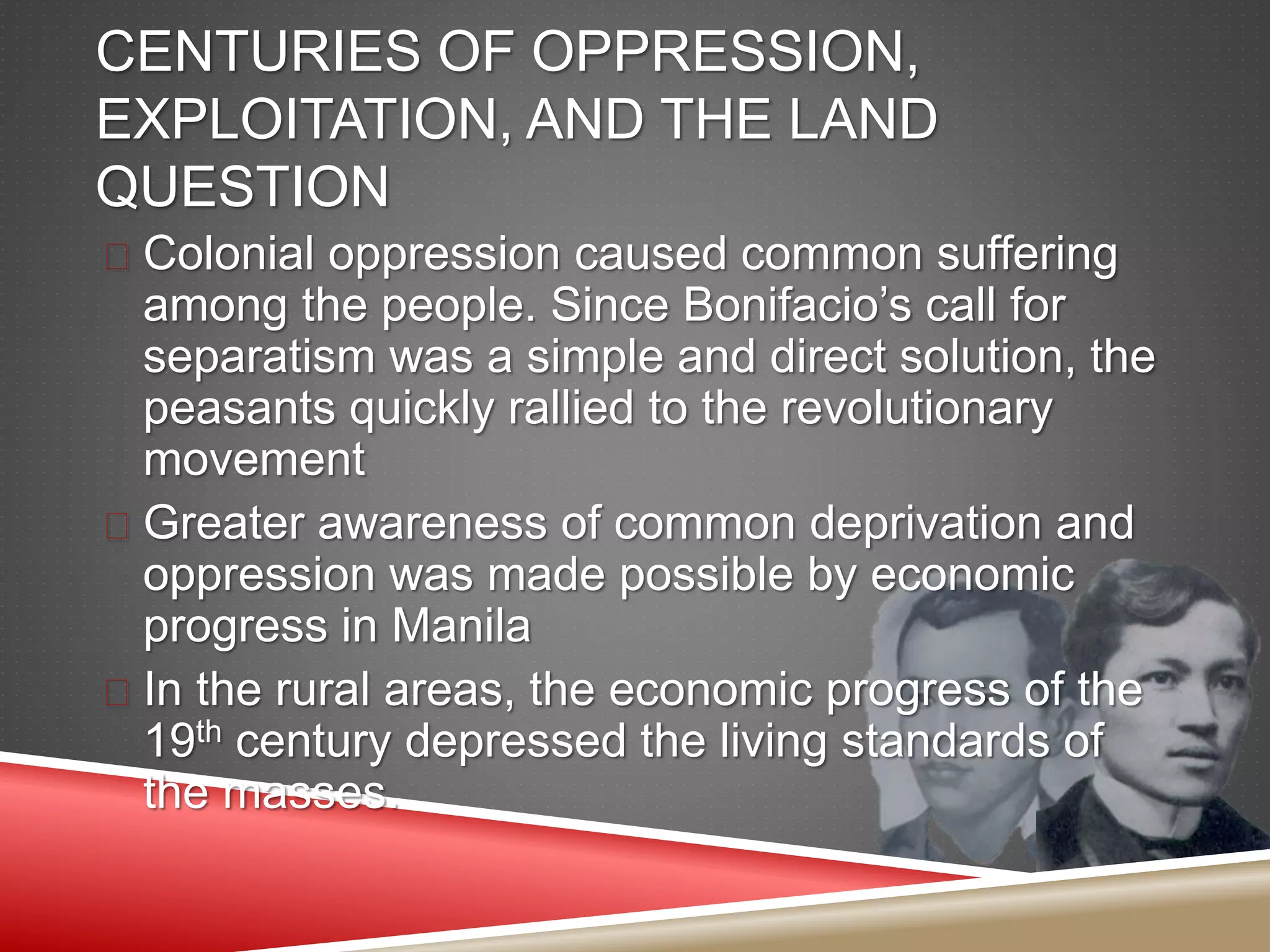 CENTURIES OF OPPRESSION,
EXPLOITATION, AND THE LAND
QUESTION
 Colonial oppression caused common suffering
among the people. Since Bonifacio’s call for
separatism was a simple and direct solution, the
peasants quickly rallied to the revolutionary
movement
 Greater awareness of common deprivation and
oppression was made possible by economic
progress in Manila
 In the rural areas, the economic progress of the
19th century depressed the living standards of
the masses.
 