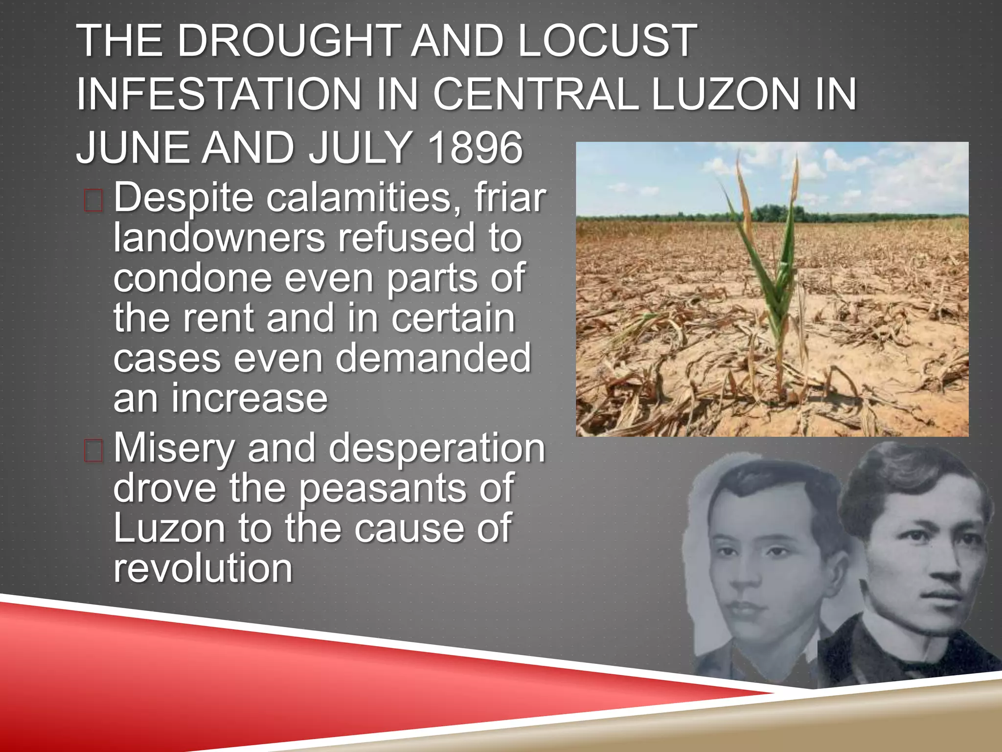 THE DROUGHT AND LOCUST
INFESTATION IN CENTRAL LUZON IN
JUNE AND JULY 1896
 Despite calamities, friar
landowners refused to
condone even parts of
the rent and in certain
cases even demanded
an increase
 Misery and desperation
drove the peasants of
Luzon to the cause of
revolution
 