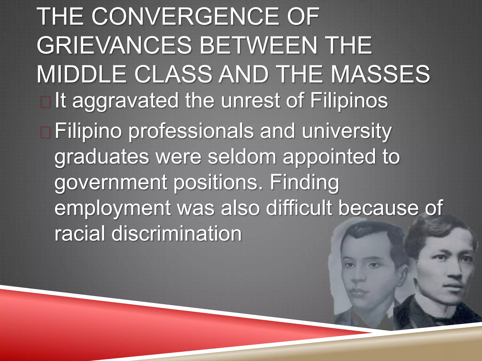 THE CONVERGENCE OF
GRIEVANCES BETWEEN THE
MIDDLE CLASS AND THE MASSES
 It aggravated the unrest of Filipinos
 Filipino professionals and university
graduates were seldom appointed to
government positions. Finding
employment was also difficult because of
racial discrimination
 