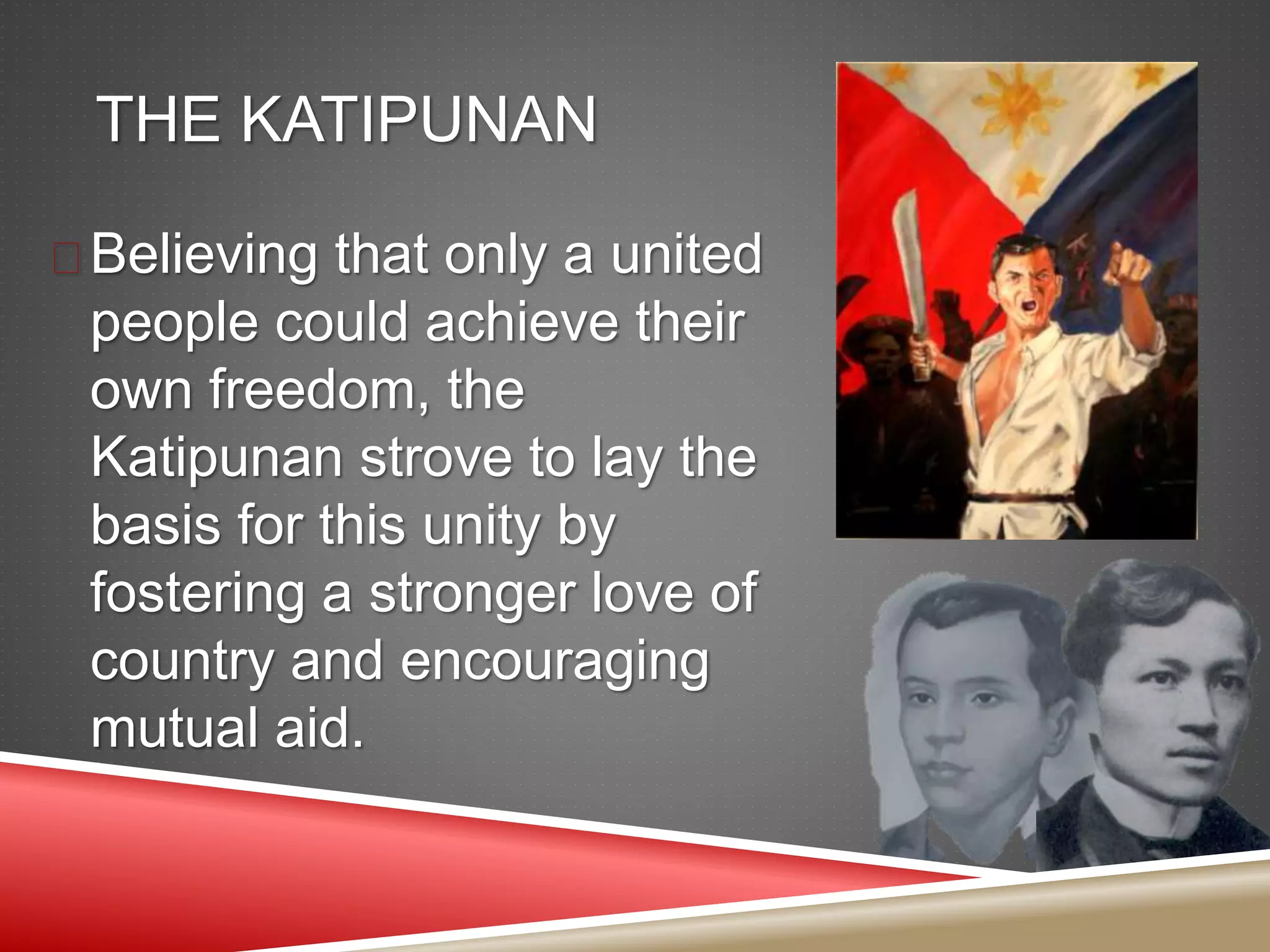 THE KATIPUNAN
 Believing that only a united
people could achieve their
own freedom, the
Katipunan strove to lay the
basis for this unity by
fostering a stronger love of
country and encouraging
mutual aid.
 