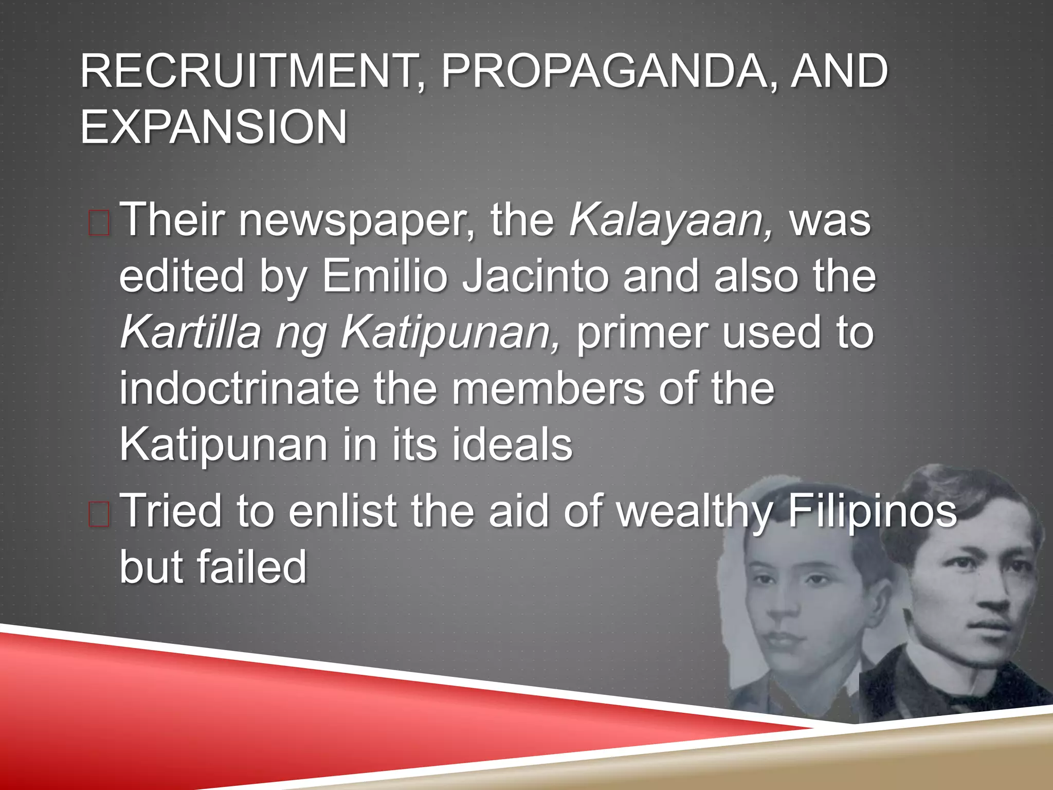 RECRUITMENT, PROPAGANDA, AND
EXPANSION
 Their newspaper, the Kalayaan, was
edited by Emilio Jacinto and also the
Kartilla ng Katipunan, primer used to
indoctrinate the members of the
Katipunan in its ideals
 Tried to enlist the aid of wealthy Filipinos
but failed
 
