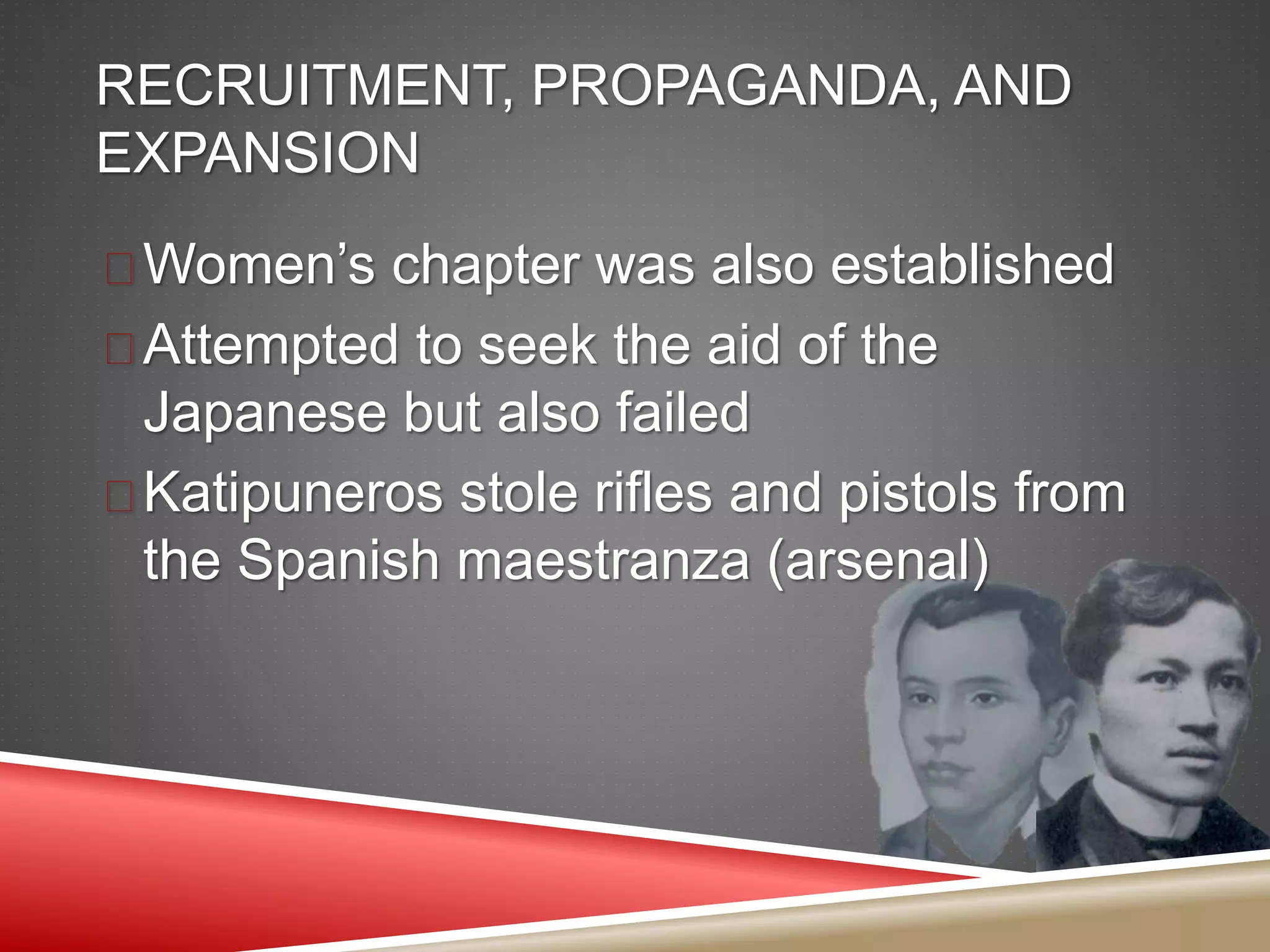 RECRUITMENT, PROPAGANDA, AND
EXPANSION
 Women’s chapter was also established
 Attempted to seek the aid of the
Japanese but also failed
 Katipuneros stole rifles and pistols from
the Spanish maestranza (arsenal)
 
