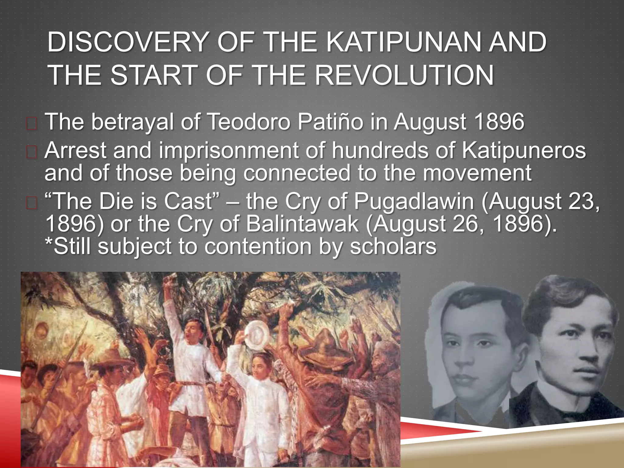 DISCOVERY OF THE KATIPUNAN AND
THE START OF THE REVOLUTION
 The betrayal of Teodoro Patiño in August 1896
 Arrest and imprisonment of hundreds of Katipuneros
and of those being connected to the movement
 “The Die is Cast” – the Cry of Pugadlawin (August 23,
1896) or the Cry of Balintawak (August 26, 1896).
*Still subject to contention by scholars
 