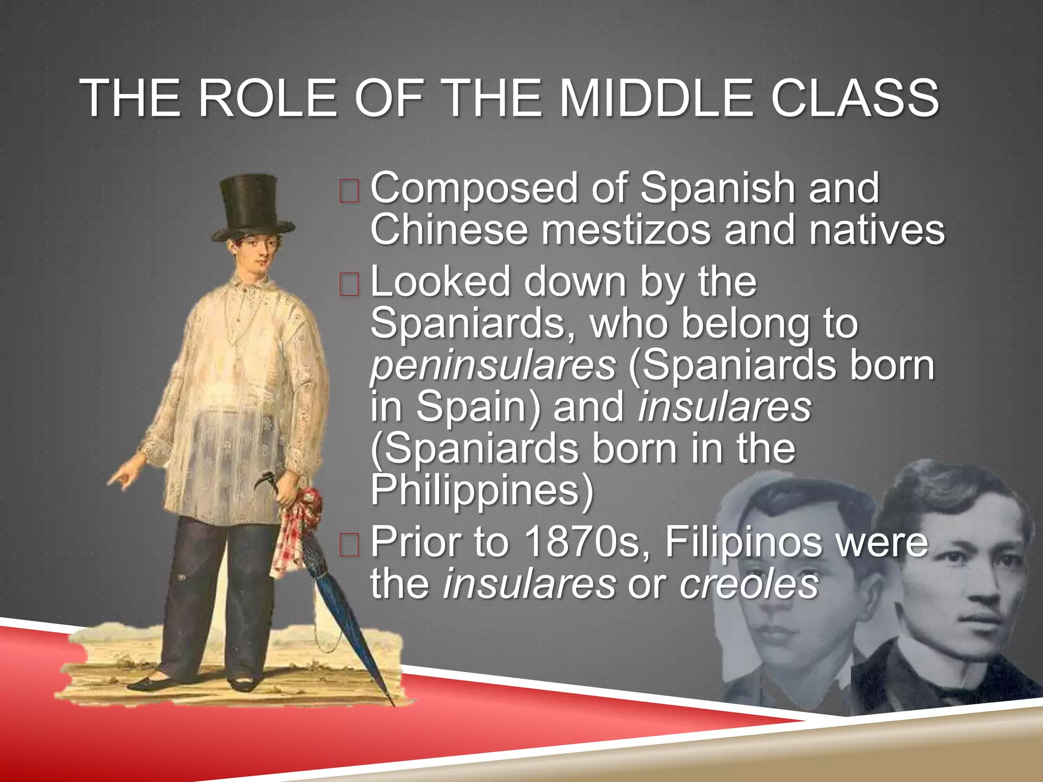 THE ROLE OF THE MIDDLE CLASS
 Composed of Spanish and
Chinese mestizos and natives
 Looked down by the
Spaniards, who belong to
peninsulares (Spaniards born
in Spain) and insulares
(Spaniards born in the
Philippines)
 Prior to 1870s, Filipinos were
the insulares or creoles
 
