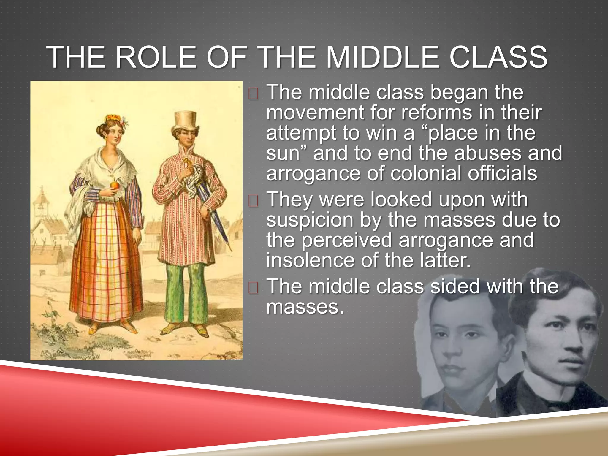 THE ROLE OF THE MIDDLE CLASS
 The middle class began the
movement for reforms in their
attempt to win a “place in the
sun” and to end the abuses and
arrogance of colonial officials
 They were looked upon with
suspicion by the masses due to
the perceived arrogance and
insolence of the latter.
 The middle class sided with the
masses.
 