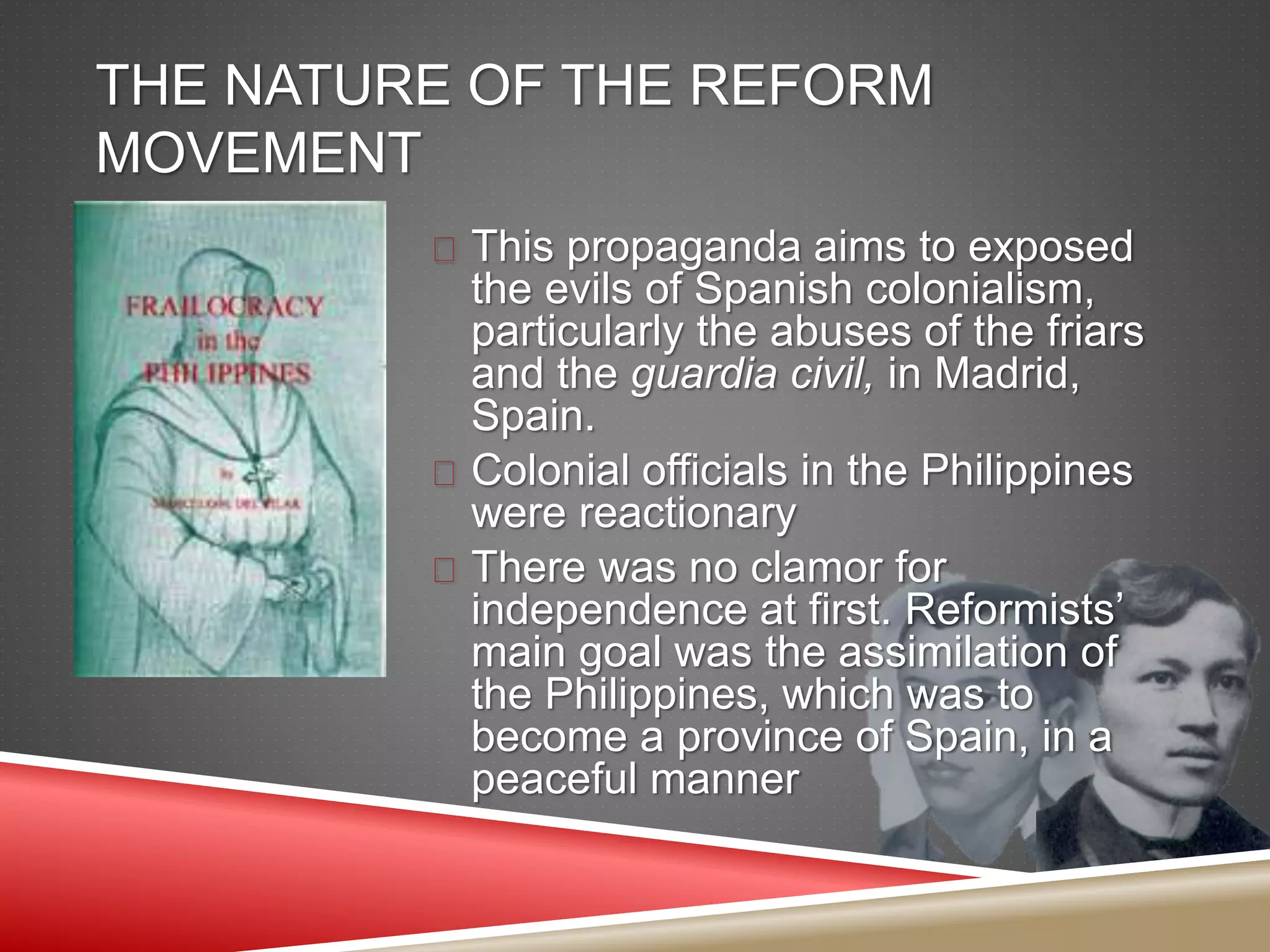 THE NATURE OF THE REFORM
MOVEMENT
 This propaganda aims to exposed
the evils of Spanish colonialism,
particularly the abuses of the friars
and the guardia civil, in Madrid,
Spain.
 Colonial officials in the Philippines
were reactionary
 There was no clamor for
independence at first. Reformists’
main goal was the assimilation of
the Philippines, which was to
become a province of Spain, in a
peaceful manner
 