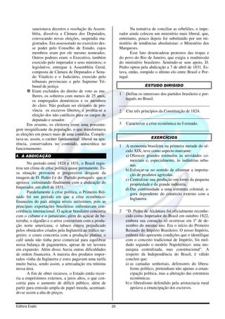 sancionava decretos e resolução da Assem-                   Na tentativa de conciliar as rebeliões, o impe-
          bléia, dissolvia a Câmara dos Deputados,             rador ainda colocou um ministério mais liberal, que,
          convocando novas eleições, suspendia ma-             entretanto, pouco depois foi substituído por um mi-
          gistrados. Era assessorado no exercício des-         nistério de tendências absolutistas: o Ministério dos
          se poder pelo Conselho de Estado, cujos              Marqueses.
          membros eram por ele mesmo nomeados.                        Esse fato desencadeou protestos das tropas e
          Outros poderes eram: o Executivo, também             do povo do Rio de Janeiro, que exigia a readmissão
          exercido pelo imperador e seus ministros; o          do ministério brasileiro. Sentindo-se sem apoio, D.
          legislativo, entregue à Assembléia Geral,            Pedro optou pela abdicação a 7 de abril de 1831. Es-
          composta de Câmara de Deputados e Sena-              tava, então, rompido o último elo entre Brasil e Por-
          do Vitalício e o Judiciário, exercido pelo           tugal.
          tribunais provinciais e pelo Supremo Tri-
          bunal de justiça                                                    ESTUDO DIRIGIDO
          Eram excluídos do direito de voto as mu-
          lheres, os solteiros com menos de 25 anos,           1   Defina os interesses dos partidos brasileiro e por-
          os empregados domésticos e os membros                    tuguês no Brasil.
          do clero. Não podiam ser eleitores de pro-
          víncia os escravos libertos, e proibia-se a          2   Cite três princípios da Constituição de 1824.
          eleição dos não católicos para os cargos de
          deputado e senador.
       Em resumo, os eleitores eram uma porcenta-              3   Caracterize a crise econômica no I reinado.
gem insignificante da população, o que transformava
as eleições em pouco mais de uma comédia. Comple-
tava-se, assim, o caráter fundamental: liberal na apa-                            EXERCÍCIOS
rência, conservadora no conteúdo, autocrática no
                                                               1   A economia brasileira na primeira metade do sé-
funcionamento.
                                                                   culo XIX, teve como aspecto marcante:
4. A ABDICAÇÃO                                                     a) Oferecer grandes estímulos às atividades co-
                                                                      merciais e, especialmente, às indústrias urba-
       No período entre 1824 e 1831, o Brasil regis-                  nas.
trou um clima de crise política quase permanente. Es-              b) Esforçar-se no sentido de eliminar a importa-
sa situação provocou o progressivo desgaste da                        ção de produtos agrícolas.
imagem de D. Pedro I e do Partido português que o                  c) Centralizar sua produção em torno da pequena
apoiava culminando finalmente com a abdicação do                      propriedade e da grande indústria.
Imperador, em abril de 1831.                                       d) Dar continuidade a uma estrutura colonial, a-
       Paralelamente à crise política, o Primeiro Rei-                gora dependente do comércio externo com a
nado foi um período em que a crise econômico-                         Inglaterra.
financeira do país atingiu níveis seríssimos, pois as
principais exportações brasileiras enfrentavam con-
corrência internacional. O açúcar brasileiro concorria         2   “D. Pedro de Alcântara foi oficialmente reconhe-
com o cubano e o jamaicano, além do açúcar de be-                  cido como Imperador do Brasil em outubro 1822,
terraba; o algodão e o arroz concorriam com a produ-               embora sua coroação só ocorresse em 1º de de-
ção norte americana; o tabaco estava prejudicado                   zembro do mesmo ano. Era o início do Primeiro
pelos obstáculos criados pela Inglaterra ao tráfico ne-            Reinado do Império Brasileiro. O nosso Império,
greiro; o couro concorria com a produção platina; o                embora não apresente condições que o identifique
café ainda não tinha peso comercial para equilibrar                com o conceito tradicional de Império, foi mol-
nossa balança de pagamentos, apesar de ser lavoura                 dado segundo o modelo Napoleônico: uma mo-
em expansão. Além disso, havia outras dificuldades                 narquia centralizada, mas constitucional”. A
de ordem financeira. A maioria dos produtos impor-                 respeito da Independência do Brasil, é válido
tados vinha da Inglaterra e estes pagavam uma tarifa               concluir que:
muito baixa, sendo assim, a arrecadação era mínima                 a) as camadas senhoriais, defensores do libera-
nessa área.                                                           lismo político, pretendiam não apenas a eman-
       A fim de obter recursos, o Estado então recor-                 cipação política, mas a alteração das estruturas
ria a empréstimos externos, a juros altos, o que con-                 econômicas.
corria para o aumento de déficit público, além de                  b) o liberalismo defendido pela aristocracia rural
partir para emissão ampla de papel moeda, acentuan-                   apoiava a emancipação dos escravos.
do-se assim a alta de preços.


Editora Exato                                             25
 