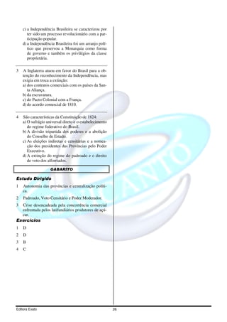 c) a Independência Brasileira se caracterizou por
       ter sido um processo revolucionário com a par-
       ticipação popular.
    d) a Independência Brasileira foi um arranjo polí-
       tico que preservou a Monarquia como forma
       de governo e também os privilégios da classe
       proprietária.

3   A Inglaterra atuou em favor do Brasil para a ob-
    tenção do reconhecimento da Independência, mas
    exigia em troca a extinção:
    a) dos contratos comerciais com os países da San-
       ta Aliança.
    b) da escravatura.
    c) do Pacto Colonial com a França.
    d) do acordo comercial de 1810.

4   São características da Constituição de 1824:
    a) O sufrágio universal direto e o estabelecimento
       do regime federativo do Brasil.
    b) A divisão tripartida dos poderes e a abolição
       do Conselho de Estado.
    c) As eleições indiretas e censitárias e a nomea-
       ção dos presidentes das Províncias pelo Poder
       Executivo.
    d) A extinção do regime do padroado e o direito
       de voto dos alforriados.

                    GABARITO

Estudo Dirigido
1   Autonomia das províncias e centralização políti-
    ca.
2   Padroado, Voto Censitário e Poder Moderador.
3 Crise desencadeada pela concorrência comercial
  enfrentada pelos latifundiários produtores de açú-
  car.
Exercícios
1   D
2   D
3   B
4   C




Editora Exato                                            26
 