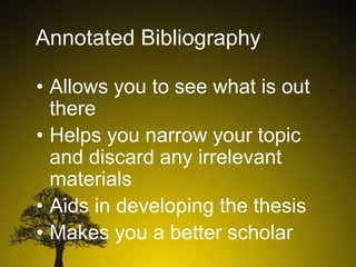 Annotated Bibliography
• Allows you to see what is out
there
• Helps you narrow your topic
and discard any irrelevant
materials
• Aids in developing the thesis
• Makes you a better scholar

 