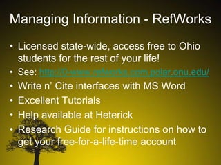 Managing Information - RefWorks
• Licensed state-wide, access free to Ohio
students for the rest of your life!
• See: http://0-www.refworks.com.polar.onu.edu/

•
•
•
•

Write n’ Cite interfaces with MS Word
Excellent Tutorials
Help available at Heterick
Research Guide for instructions on how to
get your free-for-a-life-time account

 