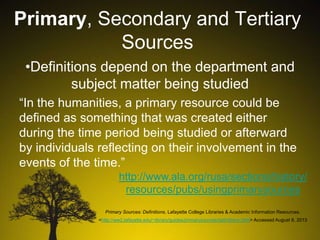 Primary, Secondary and Tertiary
Sources
•Definitions depend on the department and
subject matter being studied
“In the humanities, a primary resource could be
defined as something that was created either
during the time period being studied or afterward
by individuals reflecting on their involvement in the
events of the time.”
http://www.ala.org/rusa/sections/history/
resources/pubs/usingprimarysources
Primary Sources: Definitions. Lafayette College Libraries & Academic Information Resources.
<http://ww2.lafayette.edu/~library/guides/primarysources/definitions.html> Accessed August 8, 2013

 