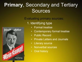 Primary, Secondary and Tertiary
Sources
Evaluating primary sources:
1. Identifying type
•
•
•
•
•
•
•

Formal treatise
Contemporary formal treatise
Public Record
Private Letters and Journals
Literary source
Nonverbal sources
Oral history

 