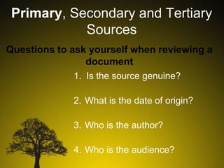 Primary, Secondary and Tertiary
Sources
Questions to ask yourself when reviewing a
document
1. Is the source genuine?
2. What is the date of origin?
3. Who is the author?
4. Who is the audience?

 