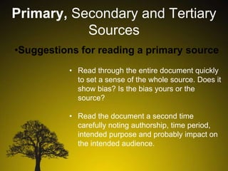 Primary, Secondary and Tertiary
Sources
•Suggestions for reading a primary source
• Read through the entire document quickly
to set a sense of the whole source. Does it
show bias? Is the bias yours or the
source?
• Read the document a second time
carefully noting authorship, time period,
intended purpose and probably impact on
the intended audience.

 