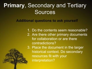 Primary, Secondary and Tertiary
Sources
Additional questions to ask yourself
1. Do the contents seem reasonable?
2. Are there other primary documents
for collaboration or are there
contradictions?
3. Place the document in the larger
historical context. Do secondary
resources fit with your
interpretation?

 