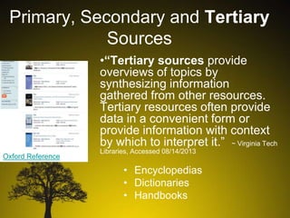 Primary, Secondary and Tertiary
Sources
•“Tertiary sources provide
overviews of topics by
synthesizing information
gathered from other resources.
Tertiary resources often provide
data in a convenient form or
provide information with context
by which to interpret it.” ~ Virginia Tech
Oxford Reference

Libraries, Accessed 08/14/2013

• Encyclopedias
• Dictionaries
• Handbooks

 