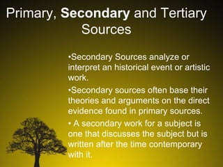 Primary, Secondary and Tertiary
Sources
•Secondary Sources analyze or
interpret an historical event or artistic
work.
•Secondary sources often base their
theories and arguments on the direct
evidence found in primary sources.
• A secondary work for a subject is
one that discusses the subject but is
written after the time contemporary
with it.

 