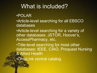 What is included?
•POLAR
•Article-level searching for all EBSCO
databases
•Article-level searching for a variety of
other databases: JSTOR, Hoover’s,
AccessPharmacy, etc.
•Title-level searching for most other
databases: IEEE, CIAO, Proquest Nursing
& Allied Health
•OhioLink central catalog

 