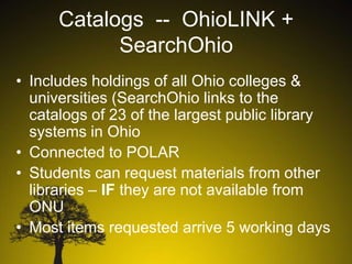 Catalogs -- OhioLINK +
SearchOhio
• Includes holdings of all Ohio colleges &
universities (SearchOhio links to the
catalogs of 23 of the largest public library
systems in Ohio
• Connected to POLAR
• Students can request materials from other
libraries – IF they are not available from
ONU
• Most items requested arrive 5 working days

 