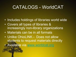 CATALOGS - WorldCAT
• Includes holdings of libraries world wide
• Covers all types of libraries &
increasingly non-library organizations
• Materials can be in all formats
• Unlike OhioLINK - Does not allow
students to request materials directly
• Available via www.worldcat.org

 