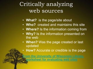 Critically analyzing
web sources
•
•
•
•

What? is the page/site about
Who? created and maintains this site
Where? Is the information coming from
Why? Is the information presented on
the web
• When? Was the page created or last
updated
• How? Accurate or credible is the page
From the University of Wisconsin Library,
worksheet for evaluating web sites

 