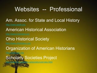 Websites -- Professional
Am. Assoc. for State and Local History
http://www.aaslh.org

American Historical Association
http://www.historians.org

Ohio Historical Society
http://www.ohiohistory.org

Organization of American Historians
http://www.oah.org

Scholarly Societies Project
http://www.lib.uwaterloo.ca/society/overview.html

 