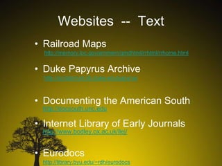 Websites -- Text
• Railroad Maps
http://memory.loc.gov/ammem/gmdhtml/rrhtml/rrhome.html

• Duke Papyrus Archive
http://scriptorium.lib.duke.edu/papyrus

• Documenting the American South
http://docsouth.unc.edu

• Internet Library of Early Journals
http://www.bodley.ox.ac.uk/ilej/

• Eurodocs
http://library.byu.edu/~rdh/eurodocs

 