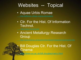 Websites -- Topical
• Aquae Urbis Romae
http://jefferson.village.virginia.edu/waters/

• Ctr. For the Hist. Of Information
Technol.
http://www.cbi.umn.edu

• Ancient Metallurgy Research
Group
http://www.brad.ac.uk/acad/archsci/depart/resgrp/amrg/amrginfo.htm

• Bill Douglas Ctr. For the Hist. Of
Cinema
http://www.ex.ac.uk/bill.douglas/menu.html

 