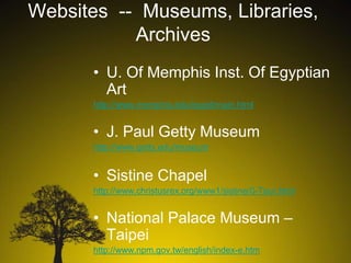 Websites -- Museums, Libraries,
Archives
• U. Of Memphis Inst. Of Egyptian
Art
http://www.memphis.edu/egypt/main.html

• J. Paul Getty Museum
http://www.getty.edu/museum

• Sistine Chapel
http://www.christusrex.org/www1/sistine/0-Tour.html

• National Palace Museum –
Taipei
http://www.npm.gov.tw/english/index-e.htm

 