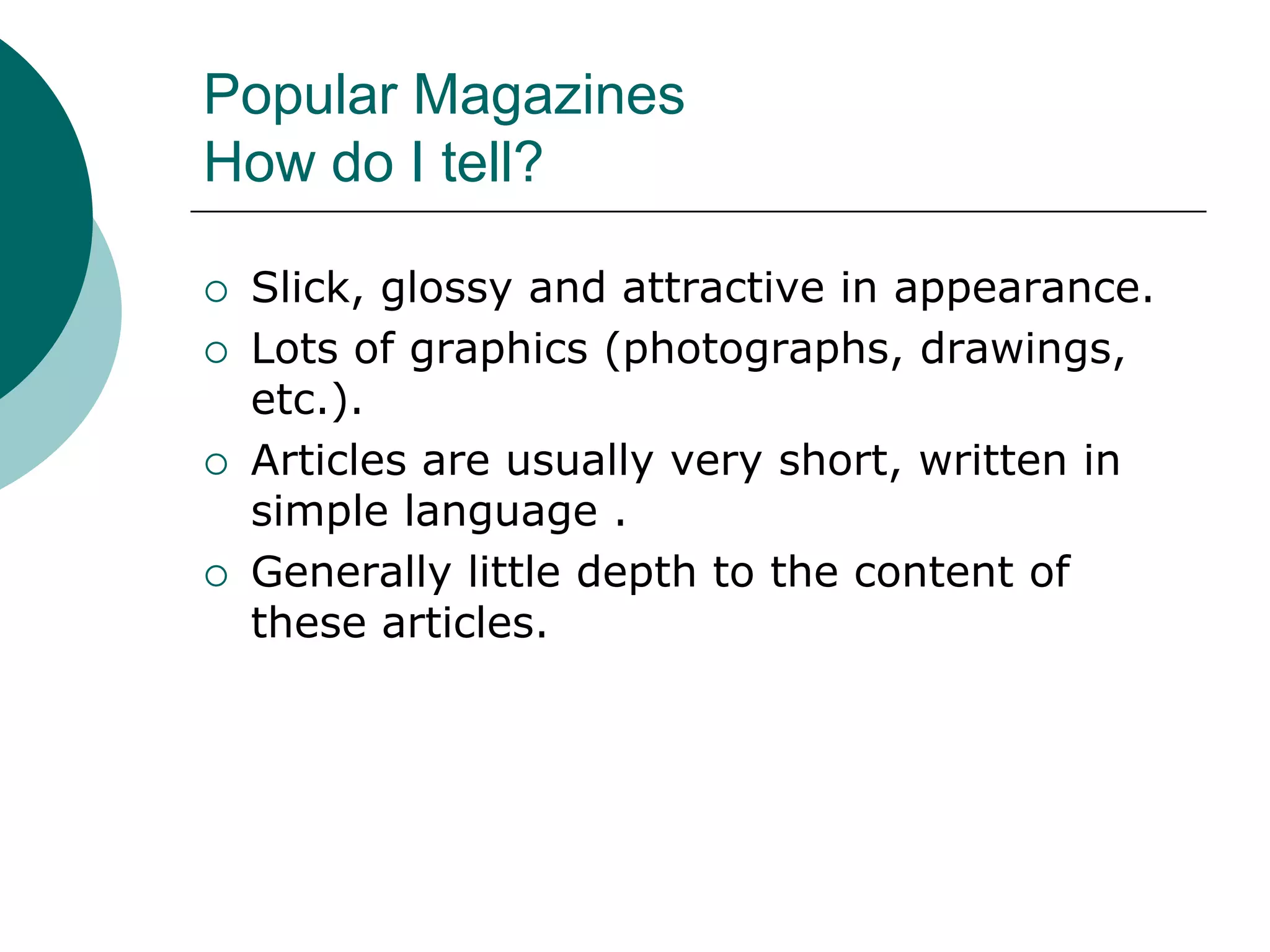 Popular Magazines
How do I tell?
 Slick, glossy and attractive in appearance.
 Lots of graphics (photographs, drawings,
etc.).
 Articles are usually very short, written in
simple language .
 Generally little depth to the content of
these articles.
 