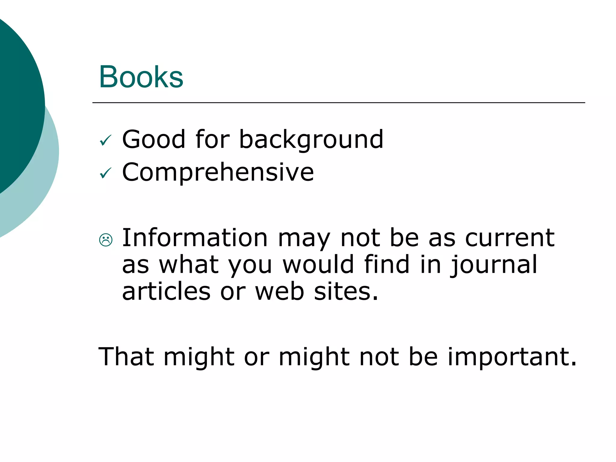 Books
 Good for background
 Comprehensive
 Information may not be as current
as what you would find in journal
articles or web sites.
That might or might not be important.
 