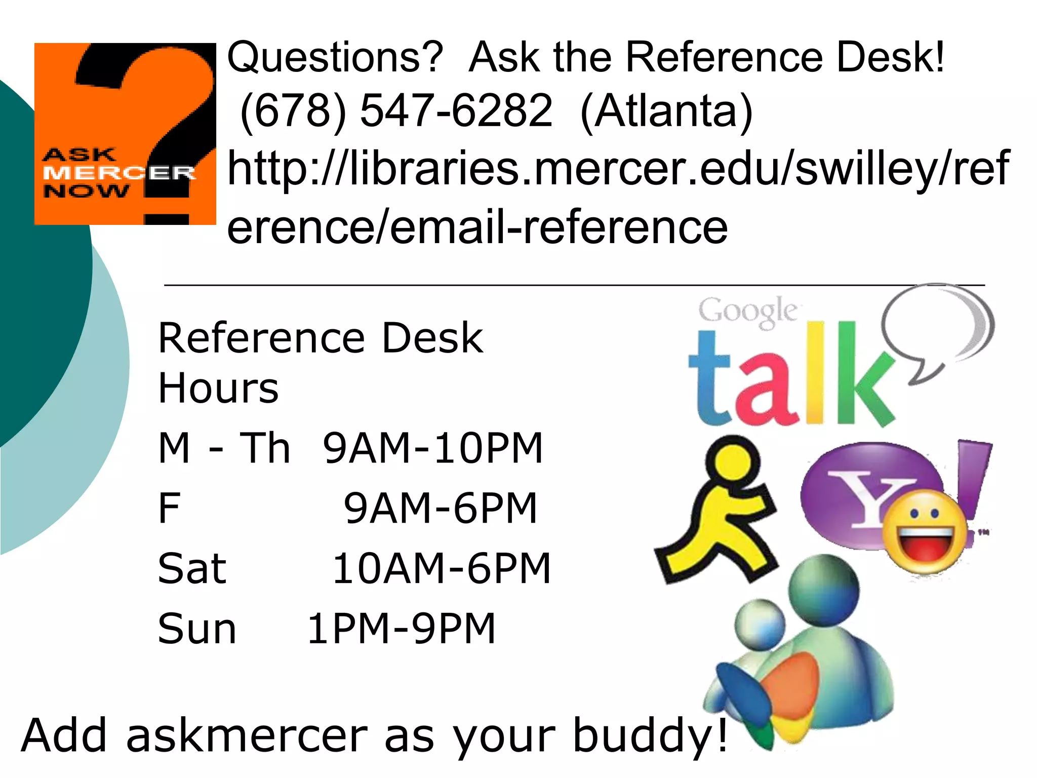 Questions? Ask the Reference Desk!
(678) 547-6282 (Atlanta)
http://libraries.mercer.edu/swilley/ref
erence/email-reference
Reference Desk
Hours
M - Th 9AM-10PM
F 9AM-6PM
Sat 10AM-6PM
Sun 1PM-9PM
Add askmercer as your buddy!
 